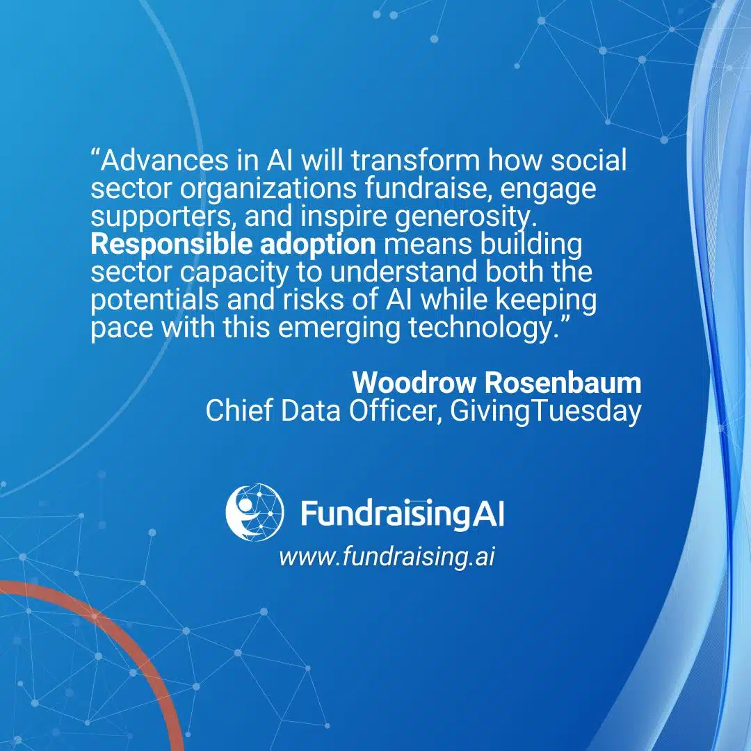 "Advances in Al will transform how social sector organizations fundraise, engage supporters, and inspire generosity. Responsible adoption means building sector capacity to understand both the potentials and risks of Al while keeping pace with this emerging technology."Quote from Woodrow Rosenbaum, Chief Data Officer, Giving Tuesday