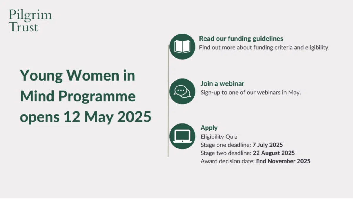 Pilgrim Trust's infographic with details of its Young Women in Mind programme of grants.Young Women in Mind Programme opens 12 May 2025Read our funding guidelinesFind out more about funding criteria and eligibility.Join a webinarSign-up to one of our webinars in May.ApplyEligibility QuizStage one deadline: 7 July 2025Stage two deadline: 22 August 2025Award decision date: End November 2025