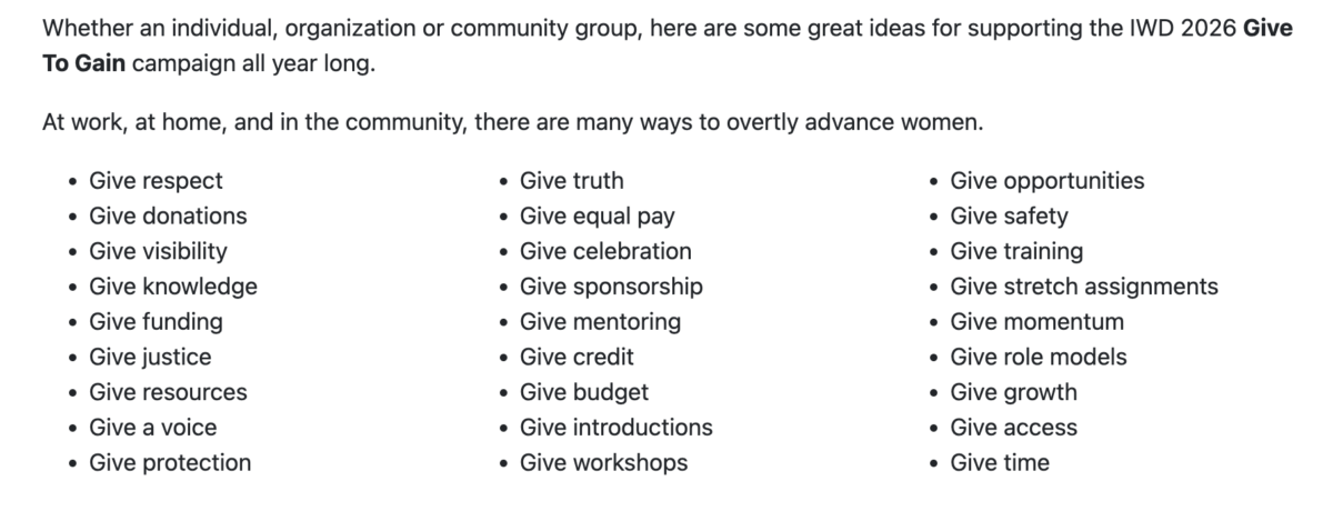 Whether an individual, organization or community group, here are some great ideas for supporting the IWD 2026 Give To Gain campaign all year long.At work, at home, and in the community, there are many ways to overtly advance women.* Give respect* Give donations* Give visibility* Give knowledge* Give funding* Give justice* Give resources* Give a voice* Give protection* Give truth* Give equal pay* Give celebration* Give sponsorship* Give mentoring* Give credit* Give budget* Give introductions* Give workshops* Give opportunities* Give safety* Give training* Give stretch assignments* Give momentum* Give role models* Give growth* Give access* Give time