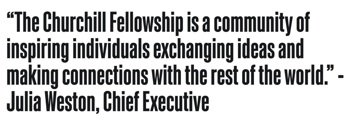 The Churchill Fellowship is a community of inspiring individuals exchanging ideas and making connections with the rest of the world". Julia Weston, Chief Executive